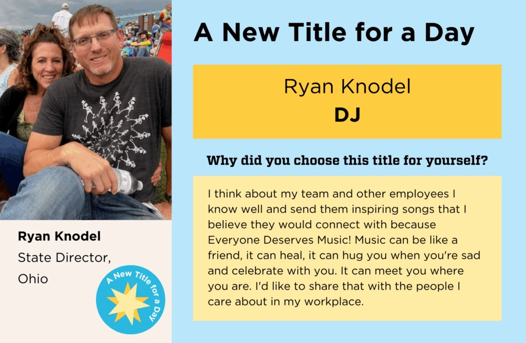 Ryan Knodel's normal job title is State Director of Ohio. He chose "DJ" as his New Title for a Day, because "I think about my team and other employees I know well and send them inspiring songs that I believe they would connect with because Everyone Deserves Music! Music can be like a friend, it can heal, it can hug you when you're sad and celebrate with you. It can meet you where you are. I'd like to share that with the people I care about in my workplace. "
