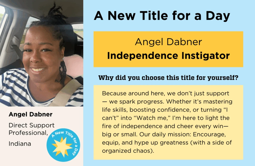 Angel Dabner's normal job title is "Direct Support Professional." She chose her New Title for a Day to be "Independence Instigator." She chose this title because, "around here, we don’t just support — we spark progress. Whether it’s mastering life skills, boosting confidence, or turning “I can’t” into “Watch me,” I’m here to light the fire of independence and cheer every win—big or small. Our daily mission: Encourage, equip, and hype up greatness (with a side of organized chaos)."