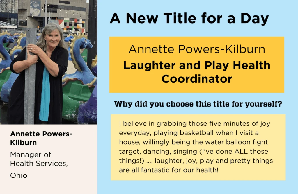 Annette Powers-Kilburn's normal job title is "Manager of Health Services." She chose "Laughter and Play Health Coordinator" as her New Title for a Day, because, "I believe in grabbing those five minutes of joy everyday, playing basketball when I visit a house, willingly being the water balloon fight target, dancing, singing (I've done ALL those things!) .... laughter, joy, play and pretty things are all fantastic for our health!"
